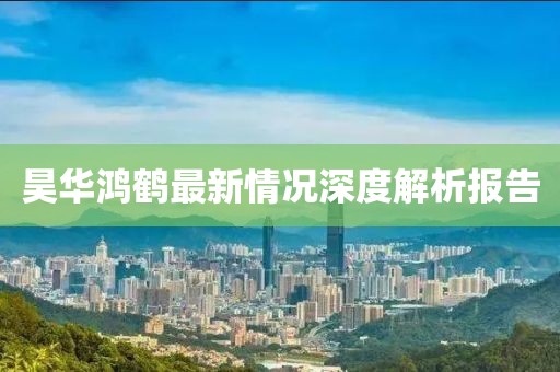 昊华鸿鹤最新情况深度解析报告