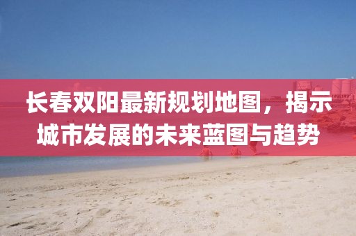 长春双阳最新规划地图，揭示城市发展的未来蓝图与趋势