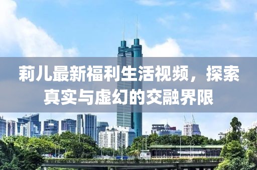 莉儿最新福利生活视频，探索真实与虚幻的交融界限