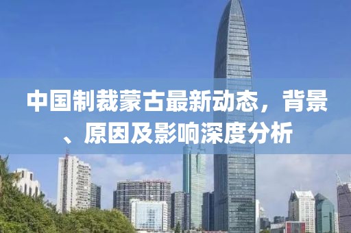 中国制裁蒙古最新动态，背景、原因及影响深度分析