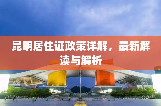昆明居住证政策详解，最新解读与解析