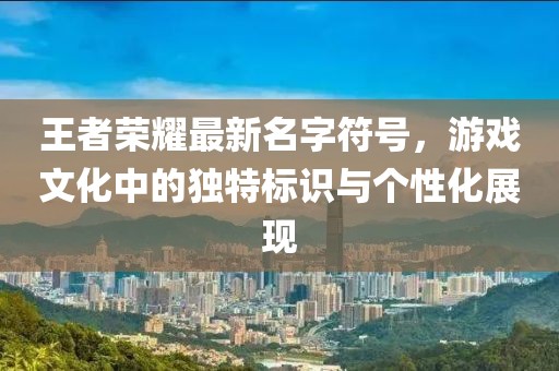 王者荣耀最新名字符号，游戏文化中的独特标识与个性化展现