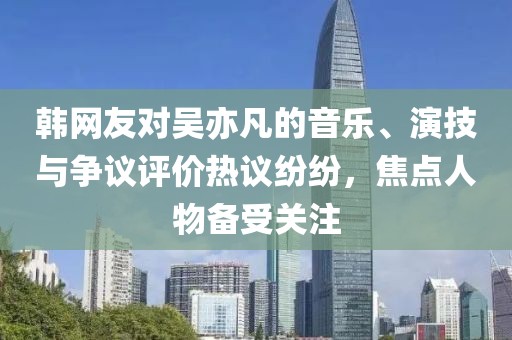 韩网友对吴亦凡的音乐、演技与争议评价热议纷纷，焦点人物备受关注