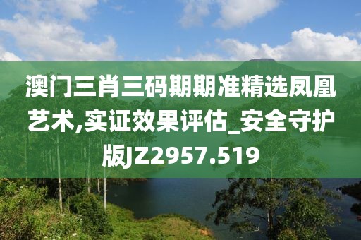 澳门三肖三码期期准精选凤凰艺术,实证效果评估_安全守护版JZ2957.519