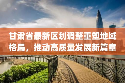 甘肃省最新区划调整重塑地域格局，推动高质量发展新篇章