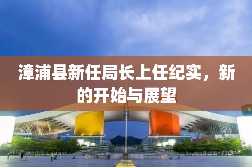 漳浦县新任局长上任纪实，新的开始与展望