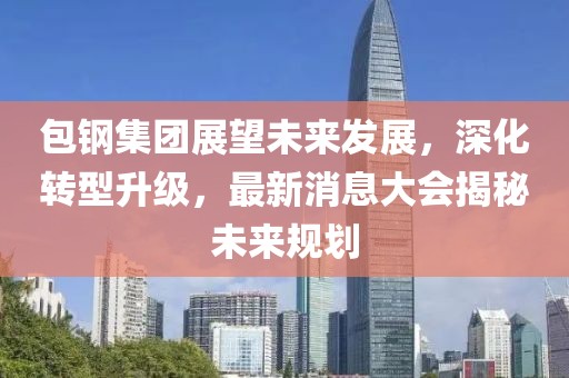 包钢集团展望未来发展，深化转型升级，最新消息大会揭秘未来规划