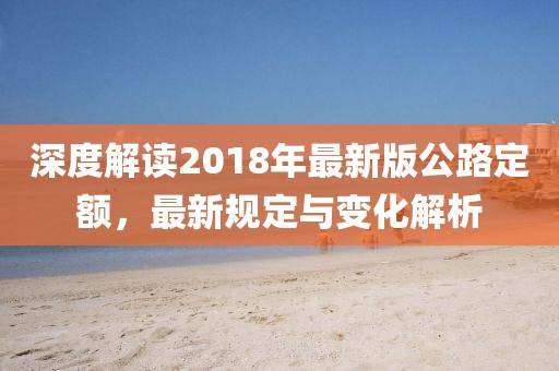 深度解读2018年最新版公路定额，最新规定与变化解析