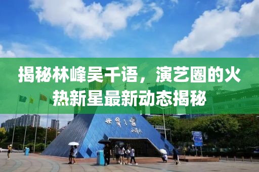 揭秘林峰吴千语，演艺圈的火热新星最新动态揭秘