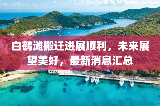 白鹤滩搬迁进展顺利，未来展望美好，最新消息汇总