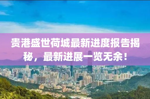 贵港盛世荷城最新进度报告揭秘，最新进展一览无余！