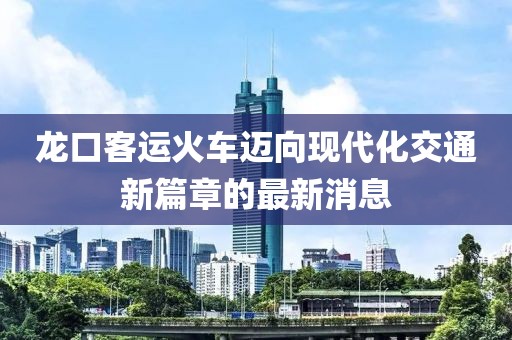 龙口客运火车迈向现代化交通新篇章的最新消息