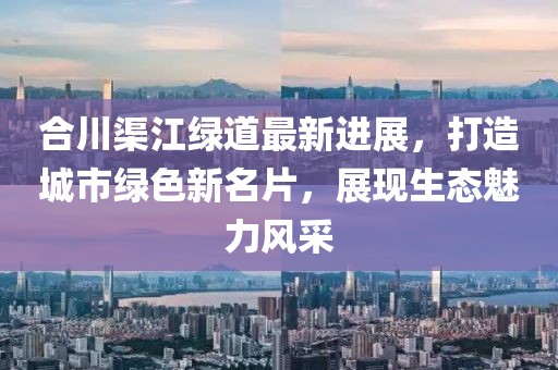 合川渠江绿道最新进展，打造城市绿色新名片，展现生态魅力风采