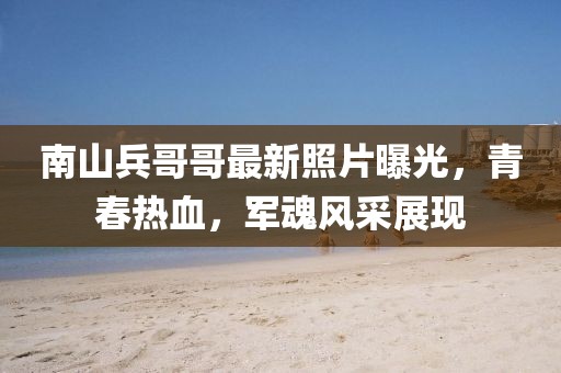 南山兵哥哥最新照片曝光，青春热血，军魂风采展现