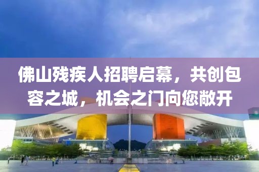佛山残疾人招聘启幕，共创包容之城，机会之门向您敞开