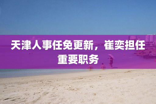 天津人事任免更新，崔奕担任重要职务
