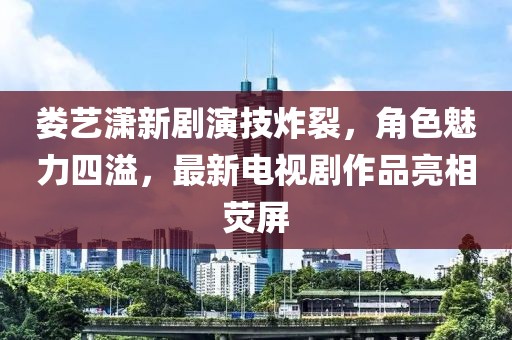 娄艺潇新剧演技炸裂，角色魅力四溢，最新电视剧作品亮相荧屏