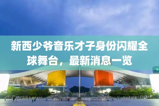 新西少爷音乐才子身份闪耀全球舞台，最新消息一览