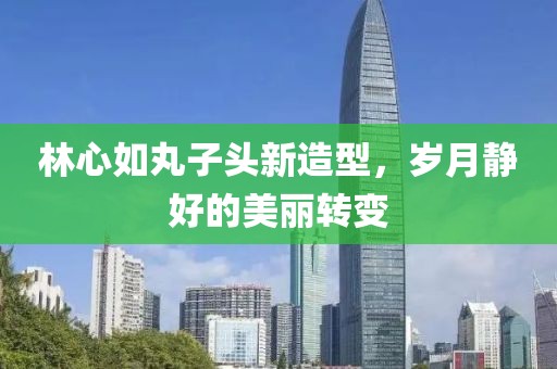 林心如丸子头新造型，岁月静好的美丽转变