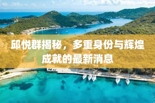 邱悦群揭秘，多重身份与辉煌成就的最新消息