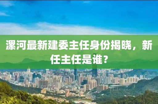 漯河最新建委主任身份揭晓，新任主任是谁？