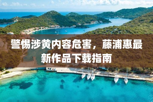 警惕涉黄内容危害，藤浦惠最新作品下载指南