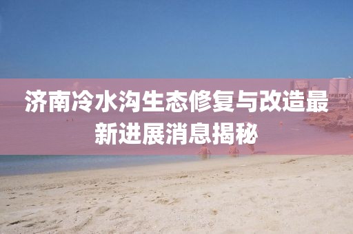 济南冷水沟生态修复与改造最新进展消息揭秘