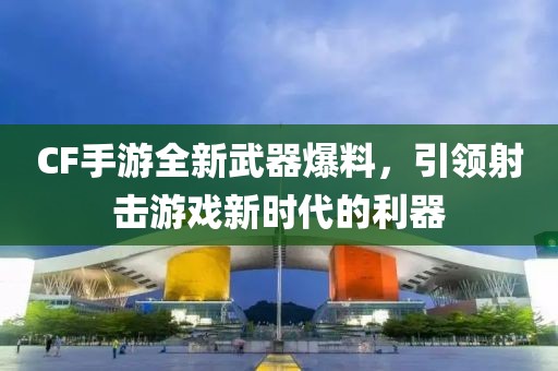 CF手游全新武器爆料，引领射击游戏新时代的利器