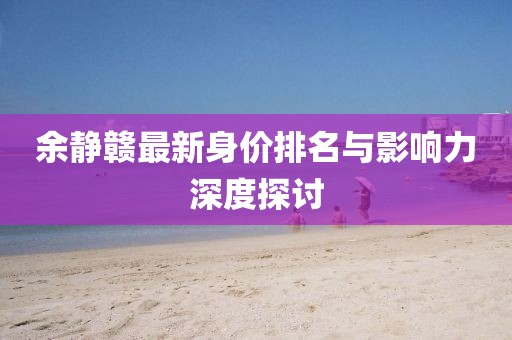 余静赣最新身价排名与影响力深度探讨