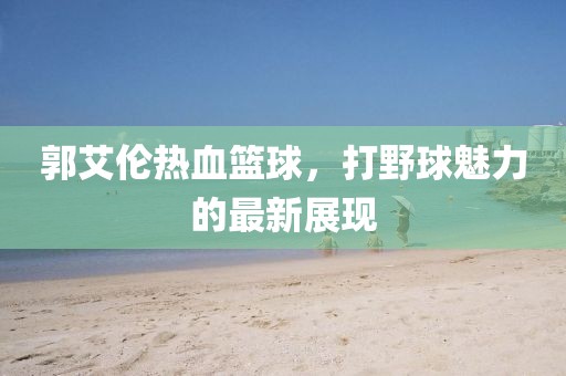 郭艾伦热血篮球，打野球魅力的最新展现