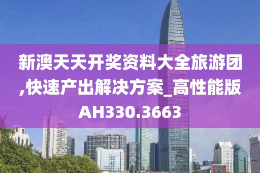 新澳天天开奖资料大全旅游团,快速产出解决方案_高性能版AH330.3663