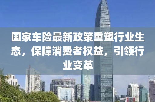 国家车险最新政策重塑行业生态，保障消费者权益，引领行业变革
