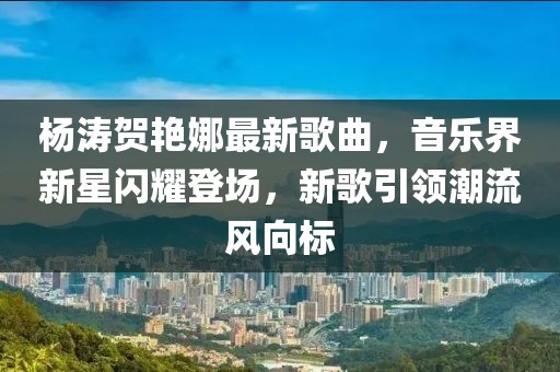 杨涛贺艳娜最新歌曲，音乐界新星闪耀登场，新歌引领潮流风向标