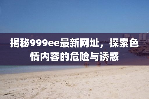 揭秘999ee最新网址，探索色情内容的危险与诱惑
