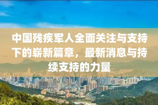中国残疾军人全面关注与支持下的崭新篇章，最新消息与持续支持的力量