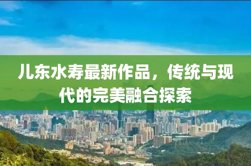 儿东水寿最新作品，传统与现代的完美融合探索