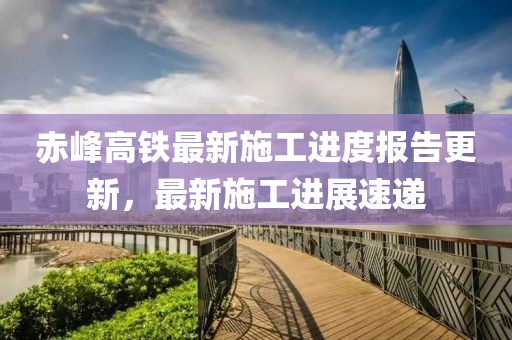 赤峰高铁最新施工进度报告更新，最新施工进展速递