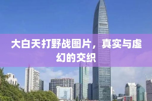 大白天打野战图片，真实与虚幻的交织