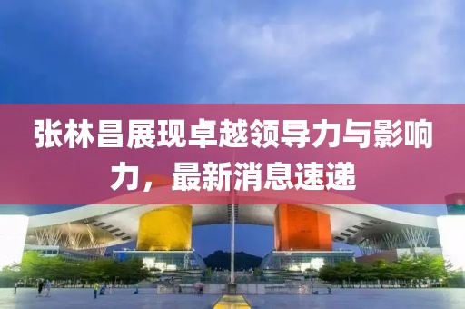 张林昌展现卓越领导力与影响力，最新消息速递