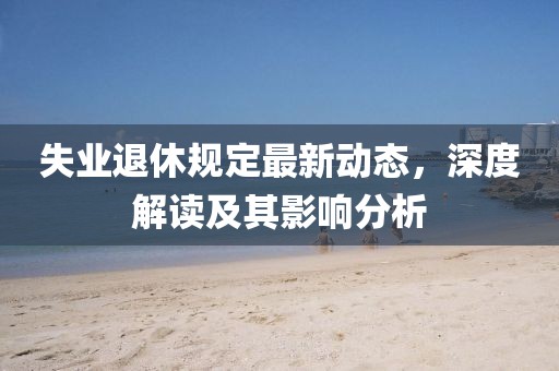 失业退休规定最新动态，深度解读及其影响分析
