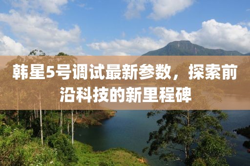 韩星5号调试最新参数，探索前沿科技的新里程碑