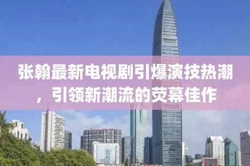 张翰最新电视剧引爆演技热潮，引领新潮流的荧幕佳作