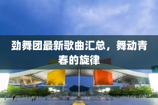 劲舞团最新歌曲汇总，舞动青春的旋律