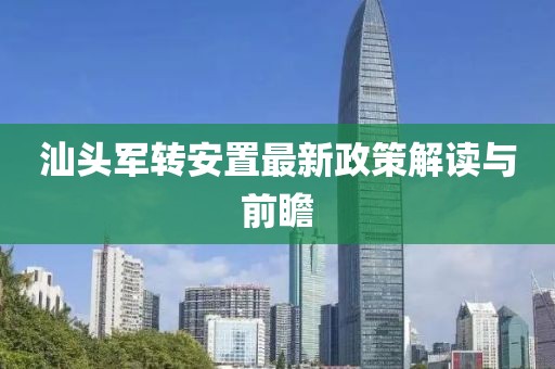 汕头军转安置最新政策解读与前瞻