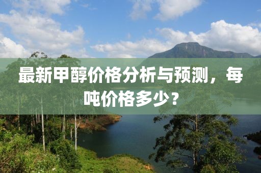 最新甲醇价格分析与预测，每吨价格多少？