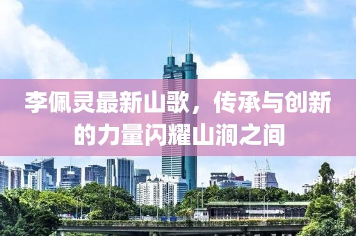 李佩灵最新山歌，传承与创新的力量闪耀山涧之间