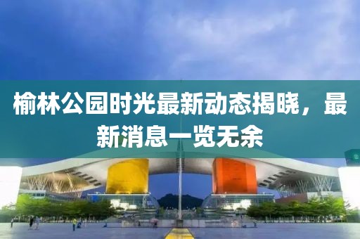 榆林公园时光最新动态揭晓，最新消息一览无余