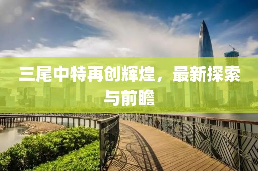 三尾中特再创辉煌，最新探索与前瞻