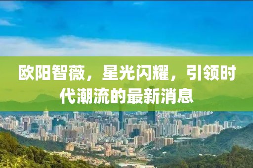 欧阳智薇，星光闪耀，引领时代潮流的最新消息