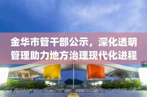 金华市管干部公示，深化透明管理助力地方治理现代化进程